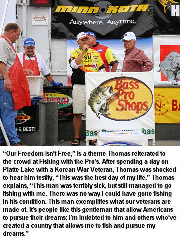 “Our Freedom isn’t Free,” is a theme Thomas reiterated to the crowd at Fishing with the Pro’s. After spending a day on Platte Lake with a Korean War Veteran, Thomas was shocked to hear him testify, “This was the best day of my life.” Thomas explains, “This man was terribly sick, but still managed to go fishing with me. There was no way I could have gone fishing in his condition. This man exemplifies what our veterans are made of. It’s people like this gentleman that allow Americans to pursue their dreams; I’m indebted to him and others who’ve created a country that allows me to fish and pursue my dreams.”